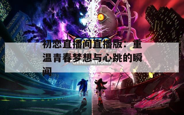 初恋直播间直播版：重温青春梦想与心跳的瞬间