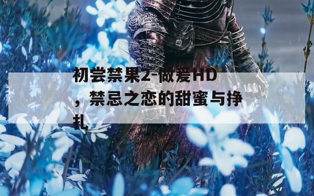 初尝禁果2-做爰HD，禁忌之恋的甜蜜与挣扎