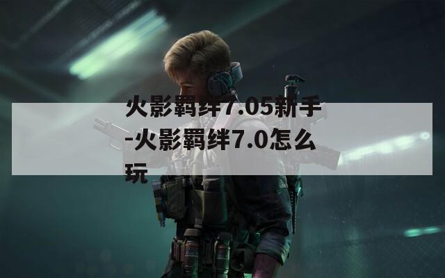 火影羁绊7.05新手-火影羁绊7.0怎么玩