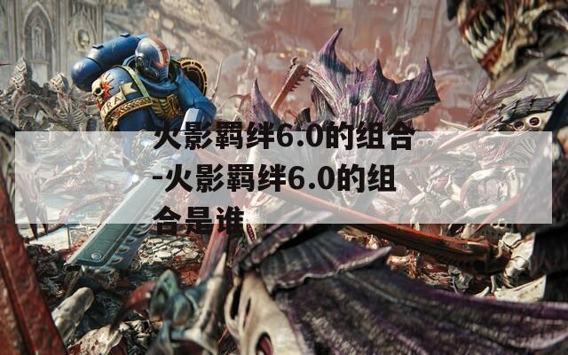火影羁绊6.0的组合-火影羁绊6.0的组合是谁