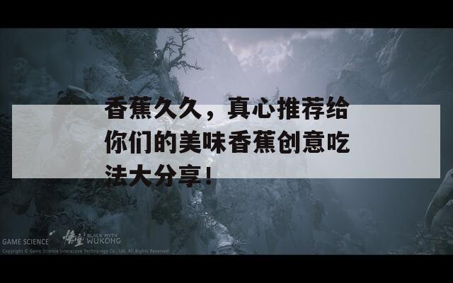 香蕉久久，真心推荐给你们的美味香蕉创意吃法大分享！