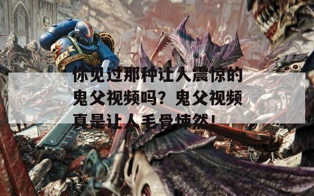 你见过那种让人震惊的鬼父视频吗？鬼父视频真是让人毛骨悚然！