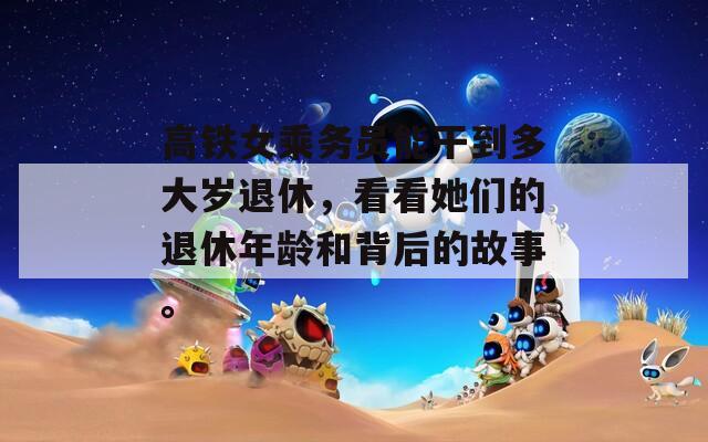 高铁女乘务员能干到多大岁退休，看看她们的退休年龄和背后的故事。