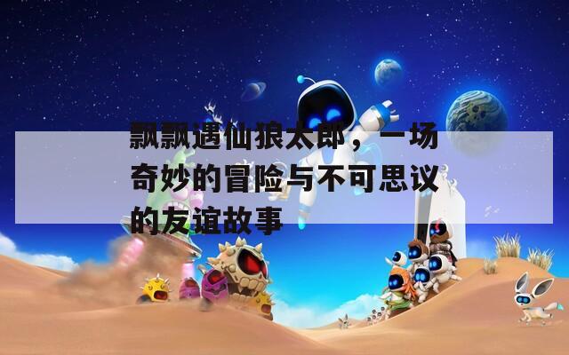 飘飘遇仙狼太郎，一场奇妙的冒险与不可思议的友谊故事