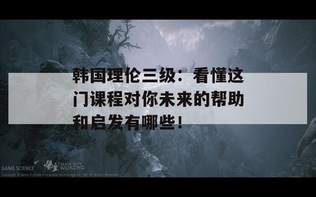 韩国理伦三级：看懂这门课程对你未来的帮助和启发有哪些！