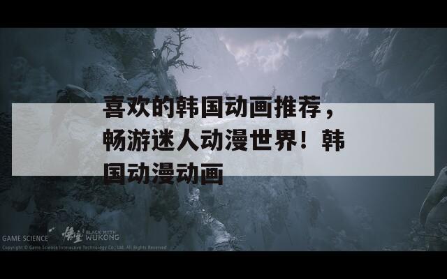 喜欢的韩国动画推荐，畅游迷人动漫世界！韩国动漫动画