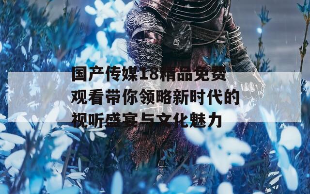 国产传媒18精品免费观看带你领略新时代的视听盛宴与文化魅力