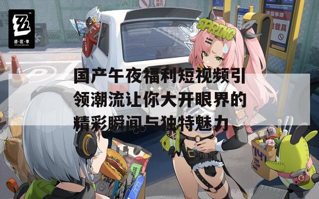 国产午夜福利短视频引领潮流让你大开眼界的精彩瞬间与独特魅力