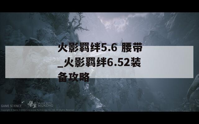 火影羁绊5.6 腰带_火影羁绊6.52装备攻略