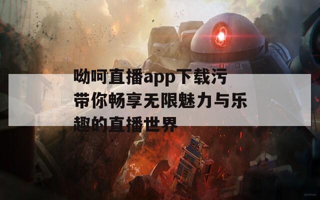 呦呵直播app下载污带你畅享无限魅力与乐趣的直播世界