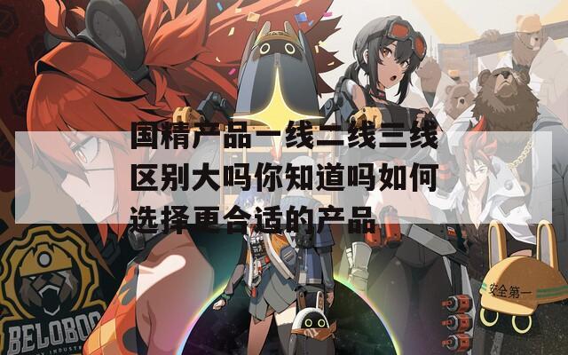 国精产品一线二线三线区别大吗你知道吗如何选择更合适的产品