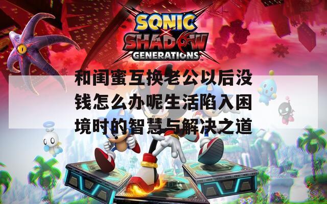 和闺蜜互换老公以后没钱怎么办呢生活陷入困境时的智慧与解决之道