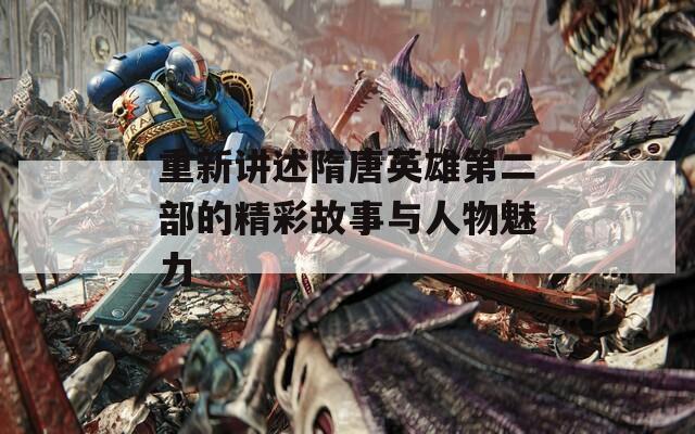 重新讲述隋唐英雄第二部的精彩故事与人物魅力