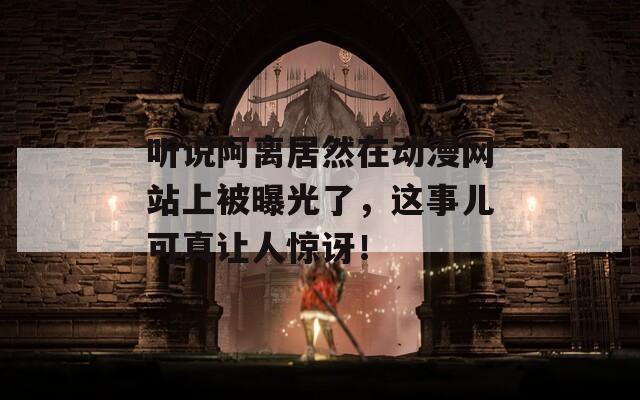 听说阿离居然在动漫网站上被曝光了，这事儿可真让人惊讶！