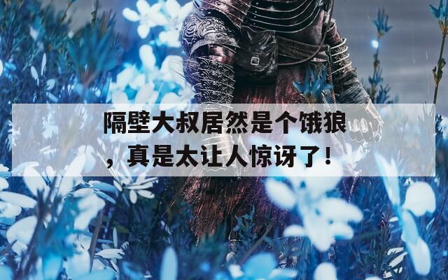 隔壁大叔居然是个饿狼，真是太让人惊讶了！