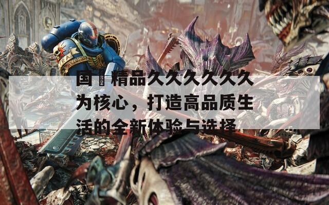 国産精品久久久久久久为核心，打造高品质生活的全新体验与选择