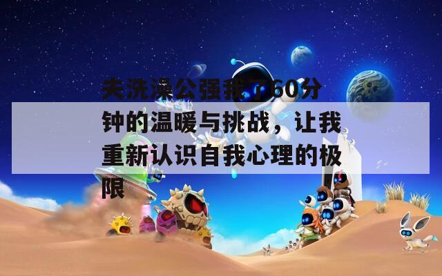 夫洗澡公强我了60分钟的温暖与挑战，让我重新认识自我心理的极限