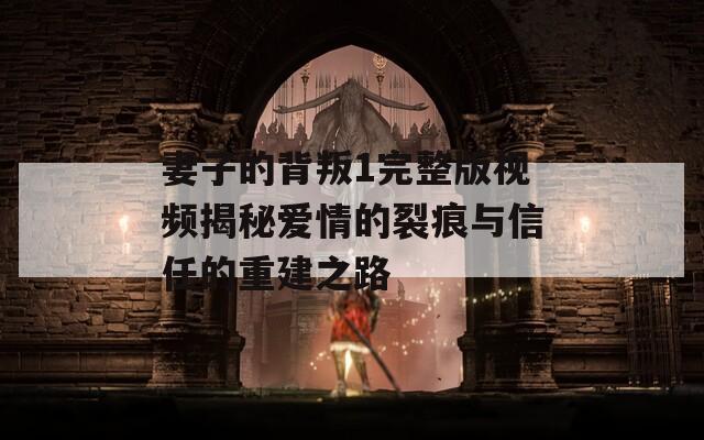 妻子的背叛1完整版视频揭秘爱情的裂痕与信任的重建之路