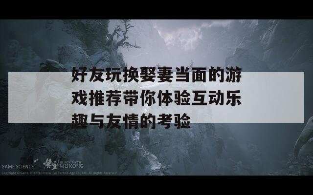 好友玩换娶妻当面的游戏推荐带你体验互动乐趣与友情的考验