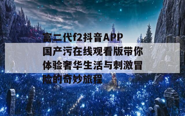 富二代f2抖音APP国产污在线观看版带你体验奢华生活与刺激冒险的奇妙旅程