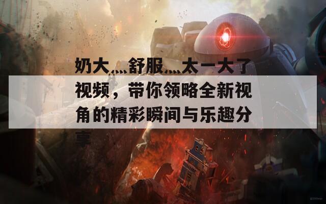 奶大灬舒服灬太一大了视频，带你领略全新视角的精彩瞬间与乐趣分享  第1张