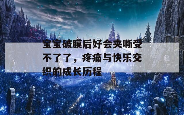宝宝破膜后好会夹嘶受不了了，疼痛与快乐交织的成长历程