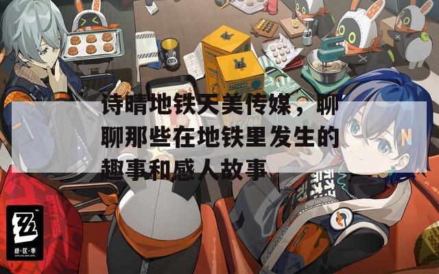 诗晴地铁天美传媒，聊聊那些在地铁里发生的趣事和感人故事