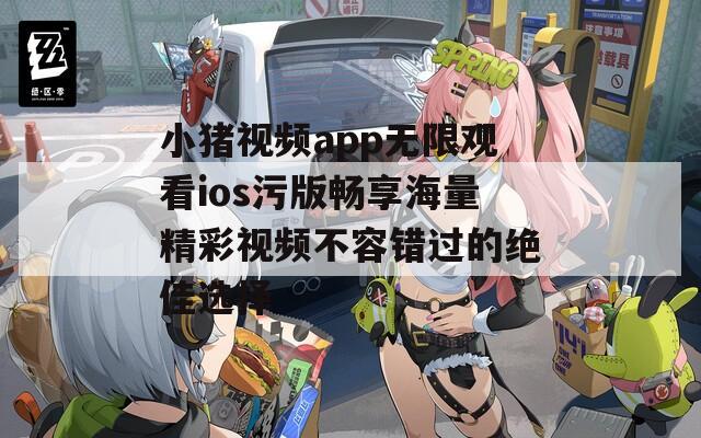 小猪视频app无限观看ios污版畅享海量精彩视频不容错过的绝佳选择