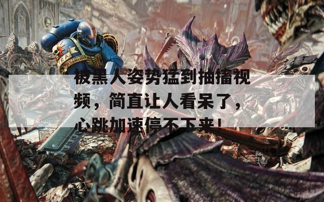 被黑人姿势猛到抽搐视频，简直让人看呆了，心跳加速停不下来！
