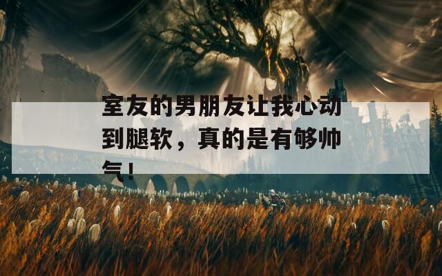 室友的男朋友让我心动到腿软，真的是有够帅气！