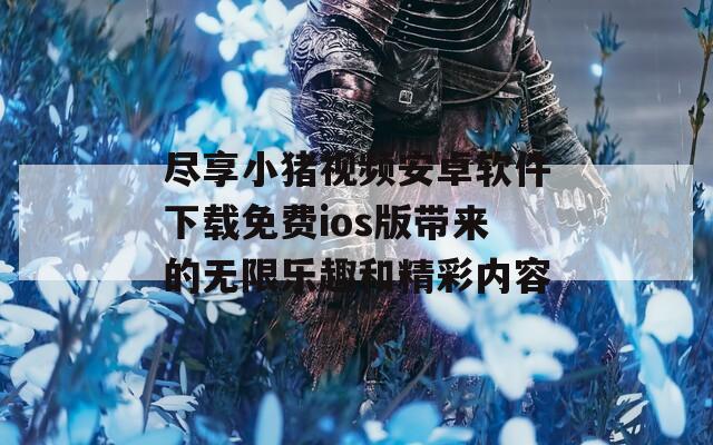 尽享小猪视频安卓软件下载免费ios版带来的无限乐趣和精彩内容