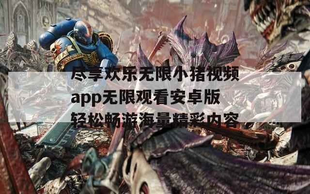 尽享欢乐无限小猪视频app无限观看安卓版轻松畅游海量精彩内容
