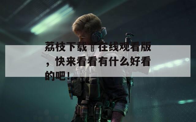 荔枝下载汅在线观看版，快来看看有什么好看的吧！