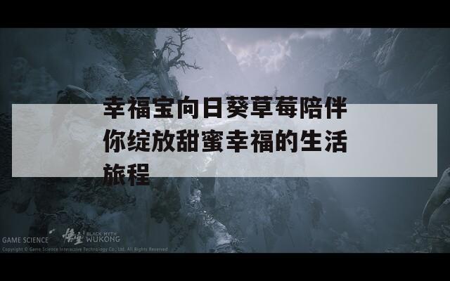 幸福宝向日葵草莓陪伴你绽放甜蜜幸福的生活旅程