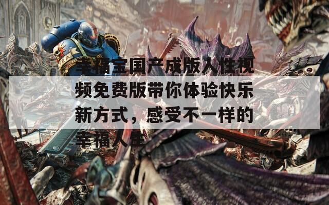 幸福宝国产成版人性视频免费版带你体验快乐新方式，感受不一样的幸福人生
