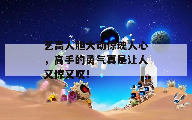 艺高人胆大动惊魂人心，高手的勇气真是让人又惊又叹！