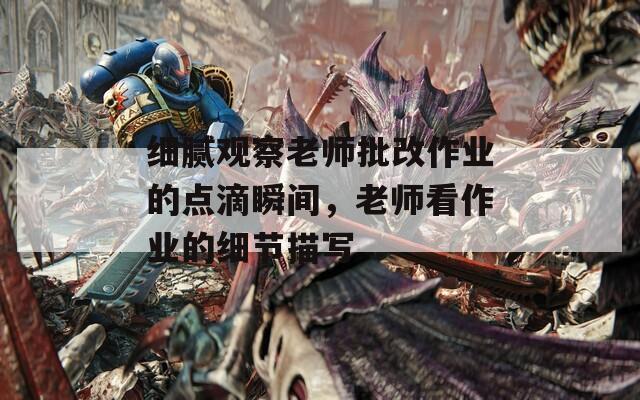 细腻观察老师批改作业的点滴瞬间，老师看作业的细节描写