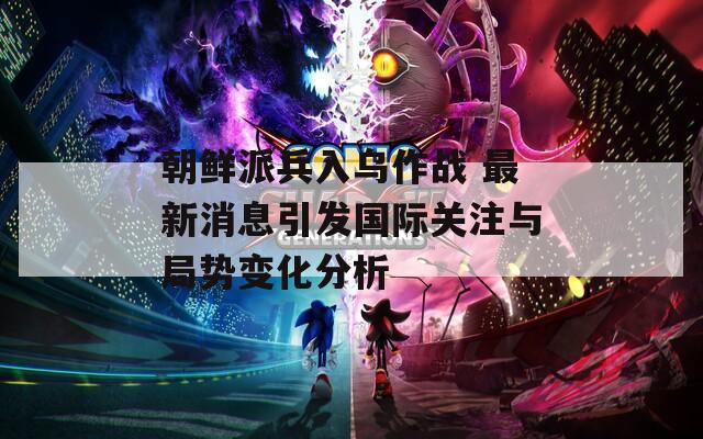 朝鲜派兵入乌作战 最新消息引发国际关注与局势变化分析