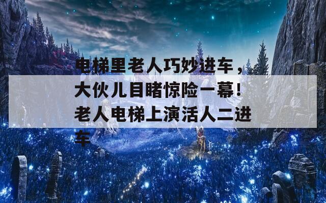 电梯里老人巧妙进车，大伙儿目睹惊险一幕！老人电梯上演活人二进车