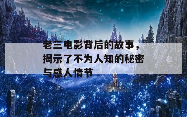 老三电影背后的故事，揭示了不为人知的秘密与感人情节
