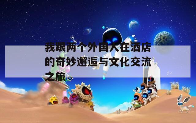 我跟两个外国人在酒店的奇妙邂逅与文化交流之旅
