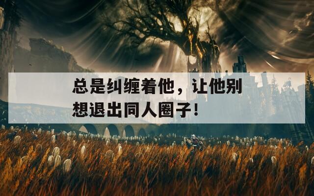 总是纠缠着他，让他别想退出同人圈子！