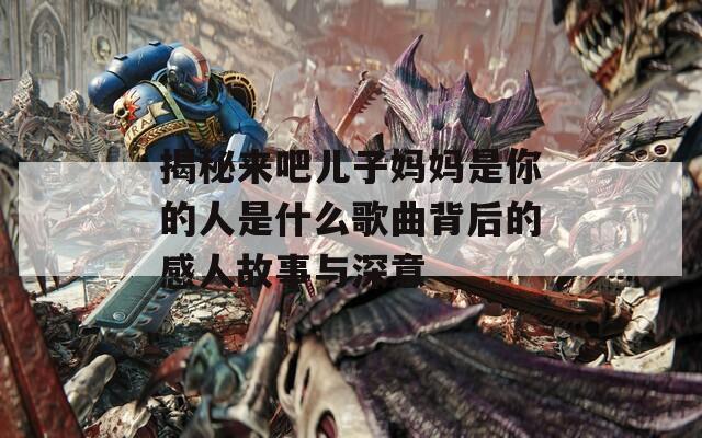 揭秘来吧儿子妈妈是你的人是什么歌曲背后的感人故事与深意