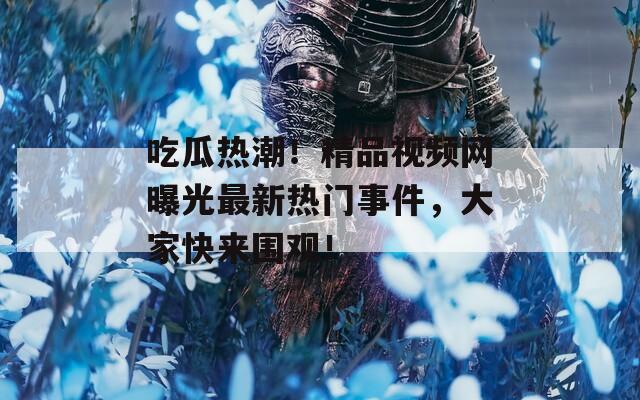 吃瓜热潮！精品视频网曝光最新热门事件，大家快来围观！