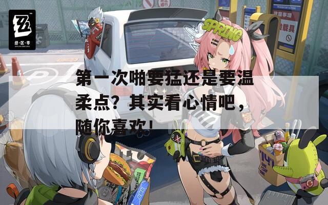 第一次啪要猛还是要温柔点？其实看心情吧，随你喜欢！
