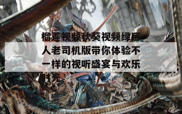 榴莲视频秋葵视频绿巨人老司机版带你体验不一样的视听盛宴与欢乐时光