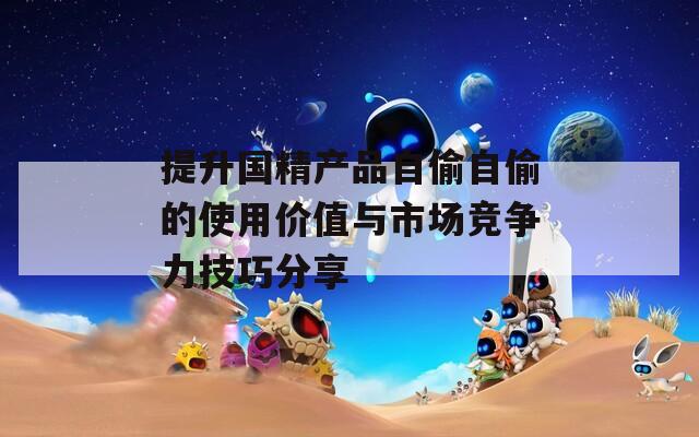 提升国精产品自偷自偷的使用价值与市场竞争力技巧分享