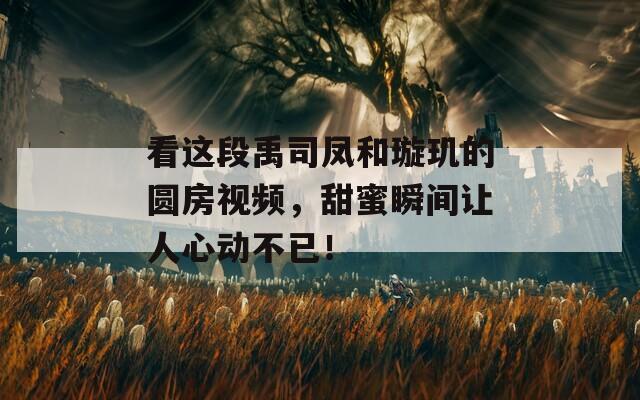 看这段禹司凤和璇玑的圆房视频，甜蜜瞬间让人心动不已！