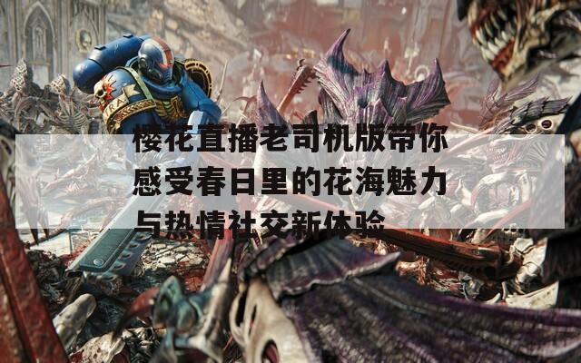 樱花直播老司机版带你感受春日里的花海魅力与热情社交新体验