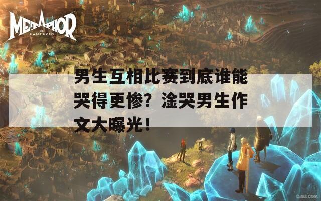 男生互相比赛到底谁能哭得更惨？淦哭男生作文大曝光！